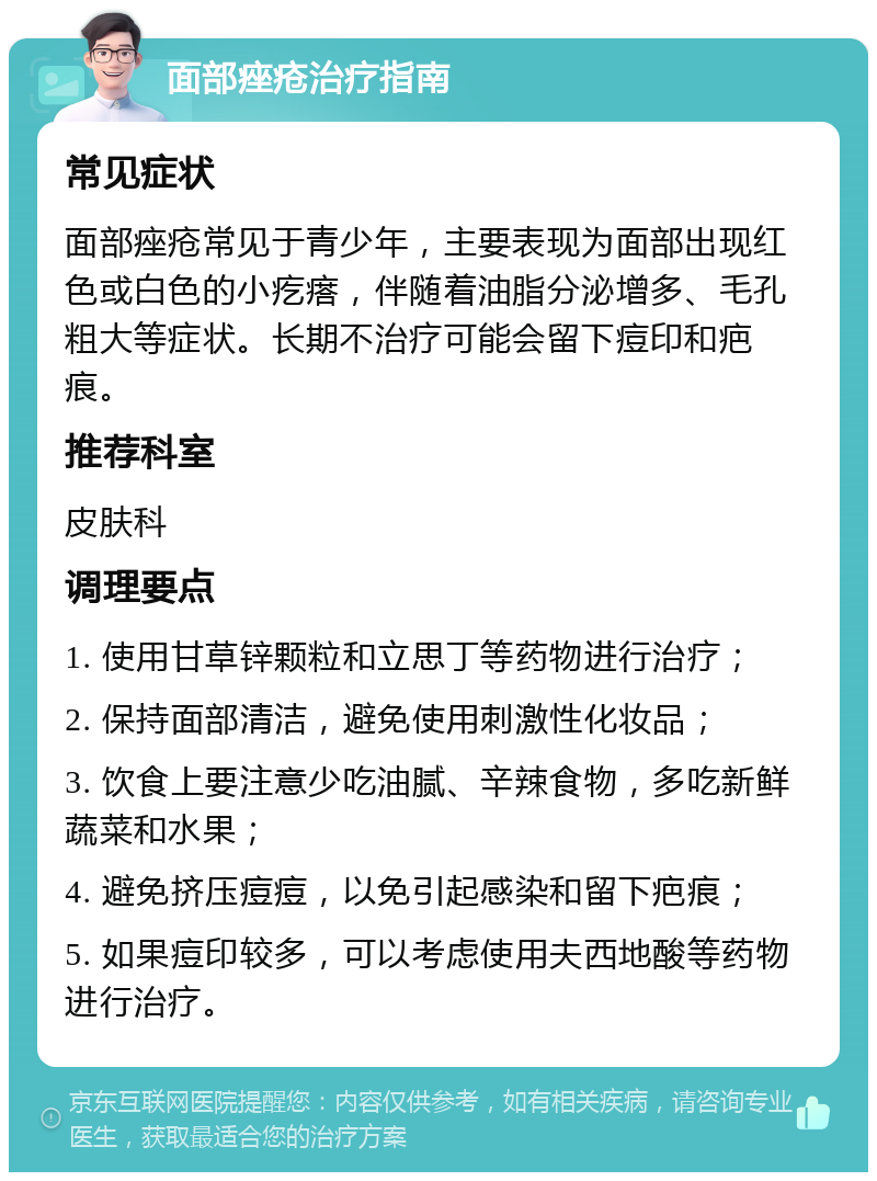 面部痤疮治疗指南 常见症状 面部痤疮常见于青少年，主要表现为面部出现红色或白色的小疙瘩，伴随着油脂分泌增多、毛孔粗大等症状。长期不治疗可能会留下痘印和疤痕。 推荐科室 皮肤科 调理要点 1. 使用甘草锌颗粒和立思丁等药物进行治疗； 2. 保持面部清洁，避免使用刺激性化妆品； 3. 饮食上要注意少吃油腻、辛辣食物，多吃新鲜蔬菜和水果； 4. 避免挤压痘痘，以免引起感染和留下疤痕； 5. 如果痘印较多，可以考虑使用夫西地酸等药物进行治疗。