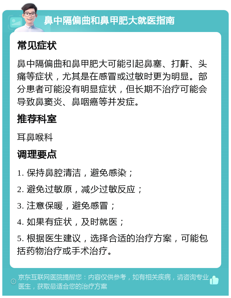 鼻中隔偏曲和鼻甲肥大就医指南 常见症状 鼻中隔偏曲和鼻甲肥大可能引起鼻塞、打鼾、头痛等症状，尤其是在感冒或过敏时更为明显。部分患者可能没有明显症状，但长期不治疗可能会导致鼻窦炎、鼻咽癌等并发症。 推荐科室 耳鼻喉科 调理要点 1. 保持鼻腔清洁，避免感染； 2. 避免过敏原，减少过敏反应； 3. 注意保暖，避免感冒； 4. 如果有症状，及时就医； 5. 根据医生建议，选择合适的治疗方案，可能包括药物治疗或手术治疗。