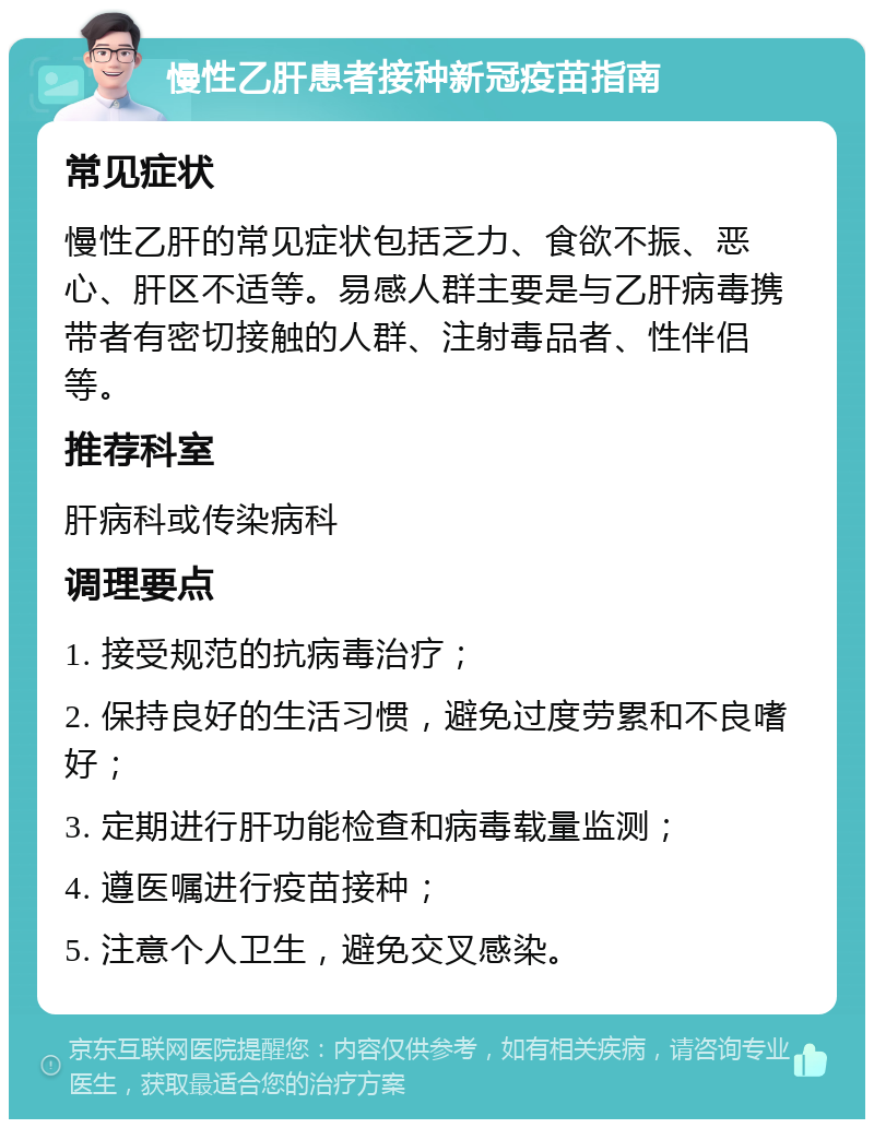 慢性乙肝患者接种新冠疫苗指南 常见症状 慢性乙肝的常见症状包括乏力、食欲不振、恶心、肝区不适等。易感人群主要是与乙肝病毒携带者有密切接触的人群、注射毒品者、性伴侣等。 推荐科室 肝病科或传染病科 调理要点 1. 接受规范的抗病毒治疗； 2. 保持良好的生活习惯，避免过度劳累和不良嗜好； 3. 定期进行肝功能检查和病毒载量监测； 4. 遵医嘱进行疫苗接种； 5. 注意个人卫生，避免交叉感染。