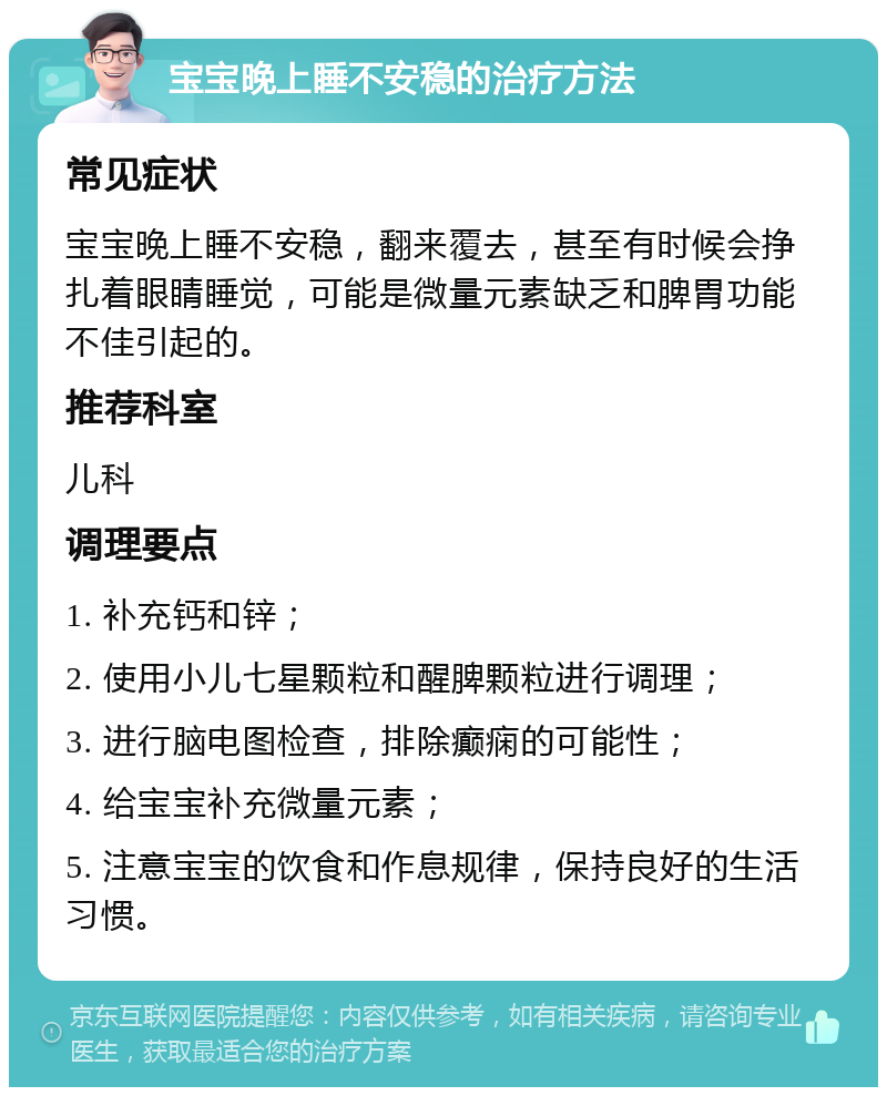 宝宝晚上睡不安稳的治疗方法 常见症状 宝宝晚上睡不安稳，翻来覆去，甚至有时候会挣扎着眼睛睡觉，可能是微量元素缺乏和脾胃功能不佳引起的。 推荐科室 儿科 调理要点 1. 补充钙和锌； 2. 使用小儿七星颗粒和醒脾颗粒进行调理； 3. 进行脑电图检查，排除癫痫的可能性； 4. 给宝宝补充微量元素； 5. 注意宝宝的饮食和作息规律，保持良好的生活习惯。