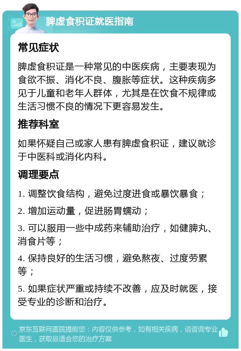 脾虚食积证就医指南 常见症状 脾虚食积证是一种常见的中医疾病，主要表现为食欲不振、消化不良、腹胀等症状。这种疾病多见于儿童和老年人群体，尤其是在饮食不规律或生活习惯不良的情况下更容易发生。 推荐科室 如果怀疑自己或家人患有脾虚食积证，建议就诊于中医科或消化内科。 调理要点 1. 调整饮食结构，避免过度进食或暴饮暴食； 2. 增加运动量，促进肠胃蠕动； 3. 可以服用一些中成药来辅助治疗，如健脾丸、消食片等； 4. 保持良好的生活习惯，避免熬夜、过度劳累等； 5. 如果症状严重或持续不改善，应及时就医，接受专业的诊断和治疗。