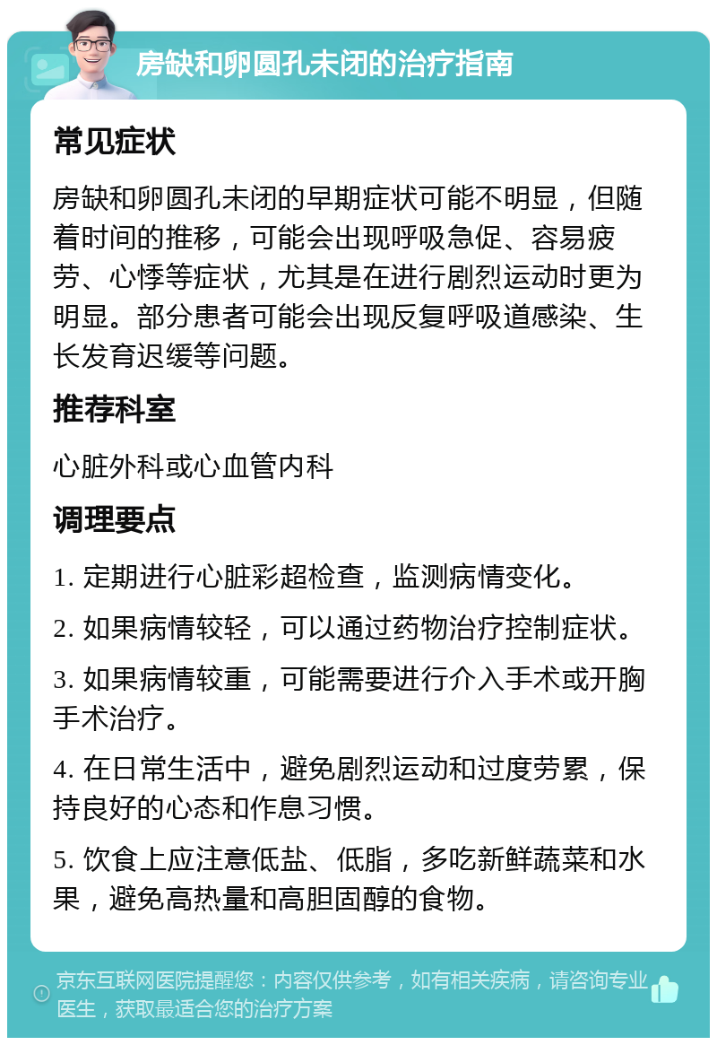 房缺和卵圆孔未闭的治疗指南 常见症状 房缺和卵圆孔未闭的早期症状可能不明显，但随着时间的推移，可能会出现呼吸急促、容易疲劳、心悸等症状，尤其是在进行剧烈运动时更为明显。部分患者可能会出现反复呼吸道感染、生长发育迟缓等问题。 推荐科室 心脏外科或心血管内科 调理要点 1. 定期进行心脏彩超检查，监测病情变化。 2. 如果病情较轻，可以通过药物治疗控制症状。 3. 如果病情较重，可能需要进行介入手术或开胸手术治疗。 4. 在日常生活中，避免剧烈运动和过度劳累，保持良好的心态和作息习惯。 5. 饮食上应注意低盐、低脂，多吃新鲜蔬菜和水果，避免高热量和高胆固醇的食物。