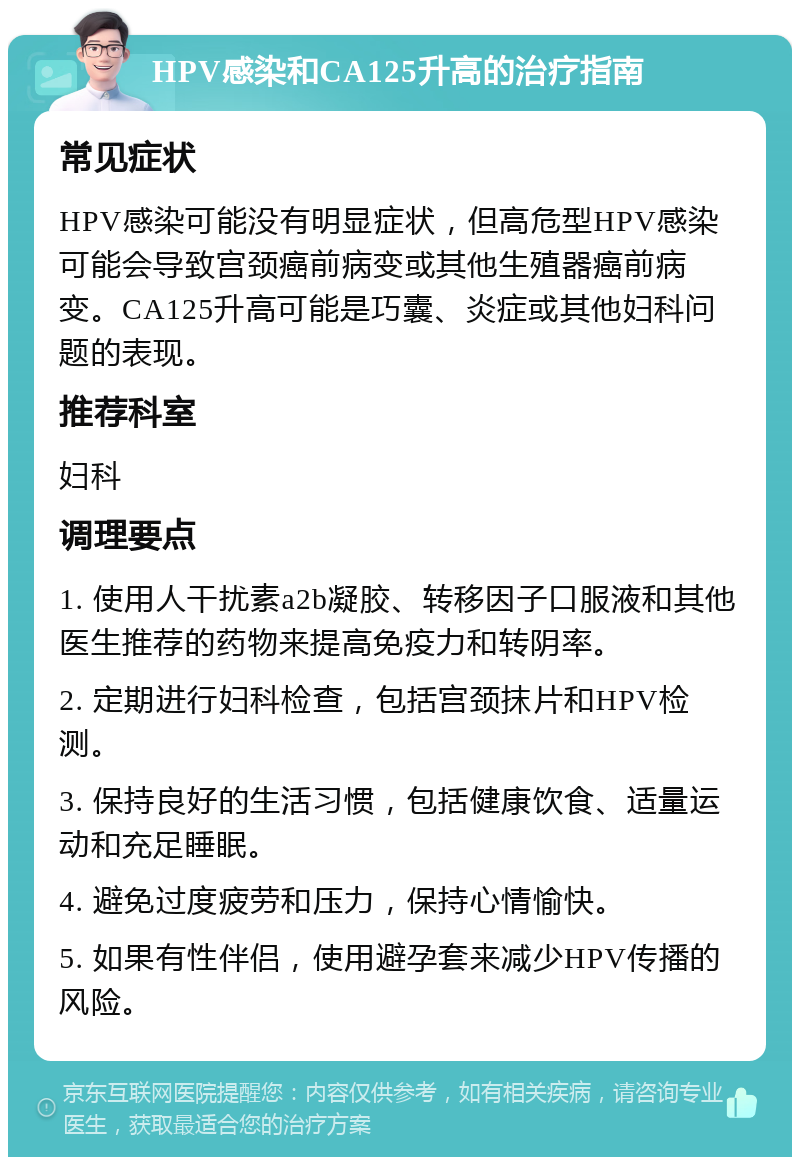 HPV感染和CA125升高的治疗指南 常见症状 HPV感染可能没有明显症状，但高危型HPV感染可能会导致宫颈癌前病变或其他生殖器癌前病变。CA125升高可能是巧囊、炎症或其他妇科问题的表现。 推荐科室 妇科 调理要点 1. 使用人干扰素a2b凝胶、转移因子口服液和其他医生推荐的药物来提高免疫力和转阴率。 2. 定期进行妇科检查，包括宫颈抹片和HPV检测。 3. 保持良好的生活习惯，包括健康饮食、适量运动和充足睡眠。 4. 避免过度疲劳和压力，保持心情愉快。 5. 如果有性伴侣，使用避孕套来减少HPV传播的风险。