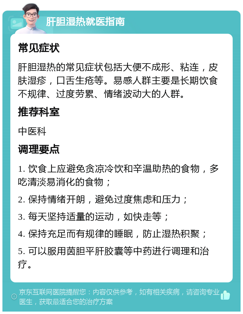 肝胆湿热就医指南 常见症状 肝胆湿热的常见症状包括大便不成形、粘连，皮肤湿疹，口舌生疮等。易感人群主要是长期饮食不规律、过度劳累、情绪波动大的人群。 推荐科室 中医科 调理要点 1. 饮食上应避免贪凉冷饮和辛温助热的食物，多吃清淡易消化的食物； 2. 保持情绪开朗，避免过度焦虑和压力； 3. 每天坚持适量的运动，如快走等； 4. 保持充足而有规律的睡眠，防止湿热积聚； 5. 可以服用茵胆平肝胶囊等中药进行调理和治疗。