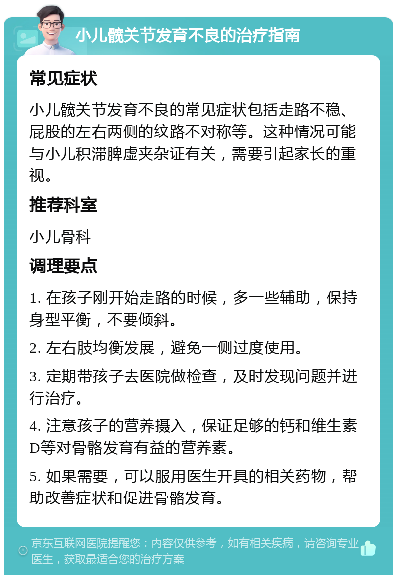 小儿髋关节发育不良的治疗指南 常见症状 小儿髋关节发育不良的常见症状包括走路不稳、屁股的左右两侧的纹路不对称等。这种情况可能与小儿积滞脾虚夹杂证有关，需要引起家长的重视。 推荐科室 小儿骨科 调理要点 1. 在孩子刚开始走路的时候，多一些辅助，保持身型平衡，不要倾斜。 2. 左右肢均衡发展，避免一侧过度使用。 3. 定期带孩子去医院做检查，及时发现问题并进行治疗。 4. 注意孩子的营养摄入，保证足够的钙和维生素D等对骨骼发育有益的营养素。 5. 如果需要，可以服用医生开具的相关药物，帮助改善症状和促进骨骼发育。