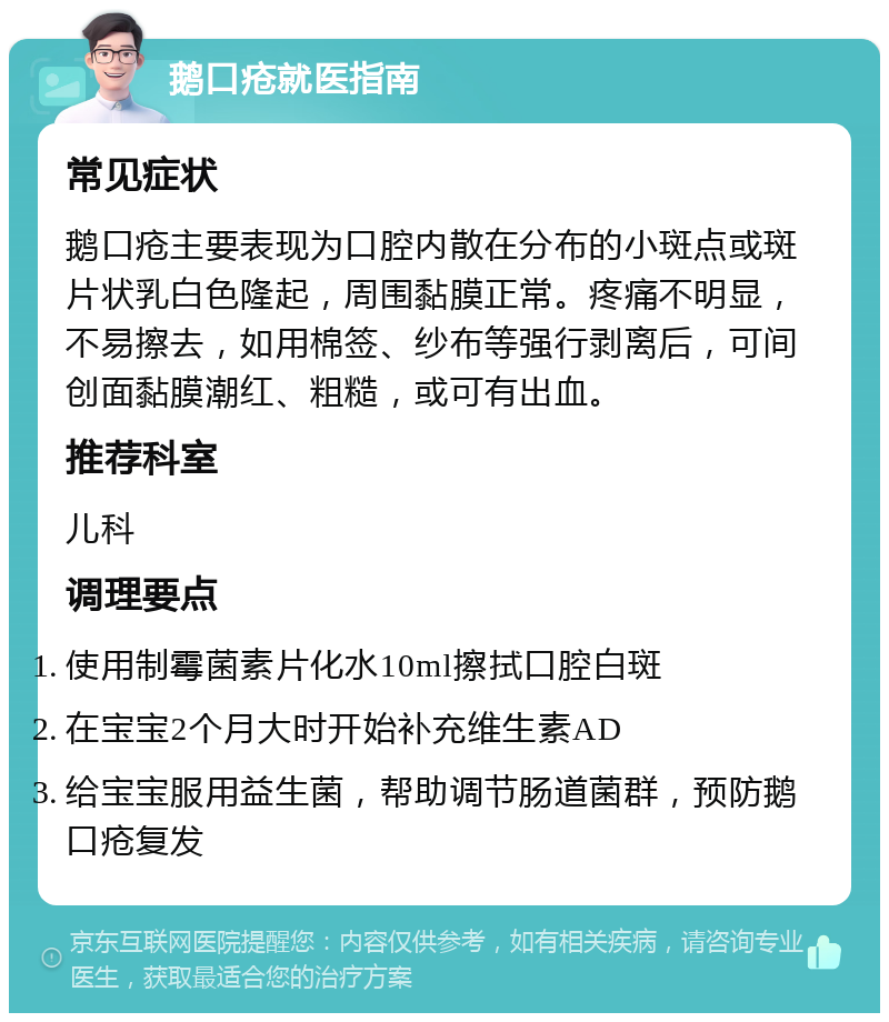 鹅口疮就医指南 常见症状 鹅口疮主要表现为口腔内散在分布的小斑点或斑片状乳白色隆起，周围黏膜正常。疼痛不明显，不易擦去，如用棉签、纱布等强行剥离后，可间创面黏膜潮红、粗糙，或可有出血。 推荐科室 儿科 调理要点 使用制霉菌素片化水10ml擦拭口腔白斑 在宝宝2个月大时开始补充维生素AD 给宝宝服用益生菌，帮助调节肠道菌群，预防鹅口疮复发