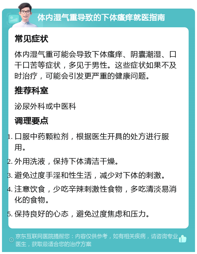 体内湿气重导致的下体瘙痒就医指南 常见症状 体内湿气重可能会导致下体瘙痒、阴囊潮湿、口干口苦等症状，多见于男性。这些症状如果不及时治疗，可能会引发更严重的健康问题。 推荐科室 泌尿外科或中医科 调理要点 口服中药颗粒剂，根据医生开具的处方进行服用。 外用洗液，保持下体清洁干燥。 避免过度手淫和性生活，减少对下体的刺激。 注意饮食，少吃辛辣刺激性食物，多吃清淡易消化的食物。 保持良好的心态，避免过度焦虑和压力。