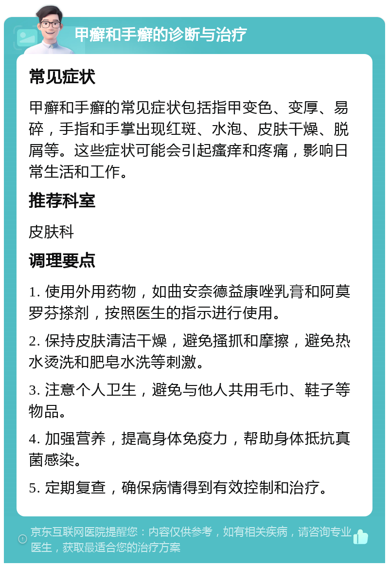 甲癣和手癣的诊断与治疗 常见症状 甲癣和手癣的常见症状包括指甲变色、变厚、易碎，手指和手掌出现红斑、水泡、皮肤干燥、脱屑等。这些症状可能会引起瘙痒和疼痛，影响日常生活和工作。 推荐科室 皮肤科 调理要点 1. 使用外用药物，如曲安奈德益康唑乳膏和阿莫罗芬搽剂，按照医生的指示进行使用。 2. 保持皮肤清洁干燥，避免搔抓和摩擦，避免热水烫洗和肥皂水洗等刺激。 3. 注意个人卫生，避免与他人共用毛巾、鞋子等物品。 4. 加强营养，提高身体免疫力，帮助身体抵抗真菌感染。 5. 定期复查，确保病情得到有效控制和治疗。