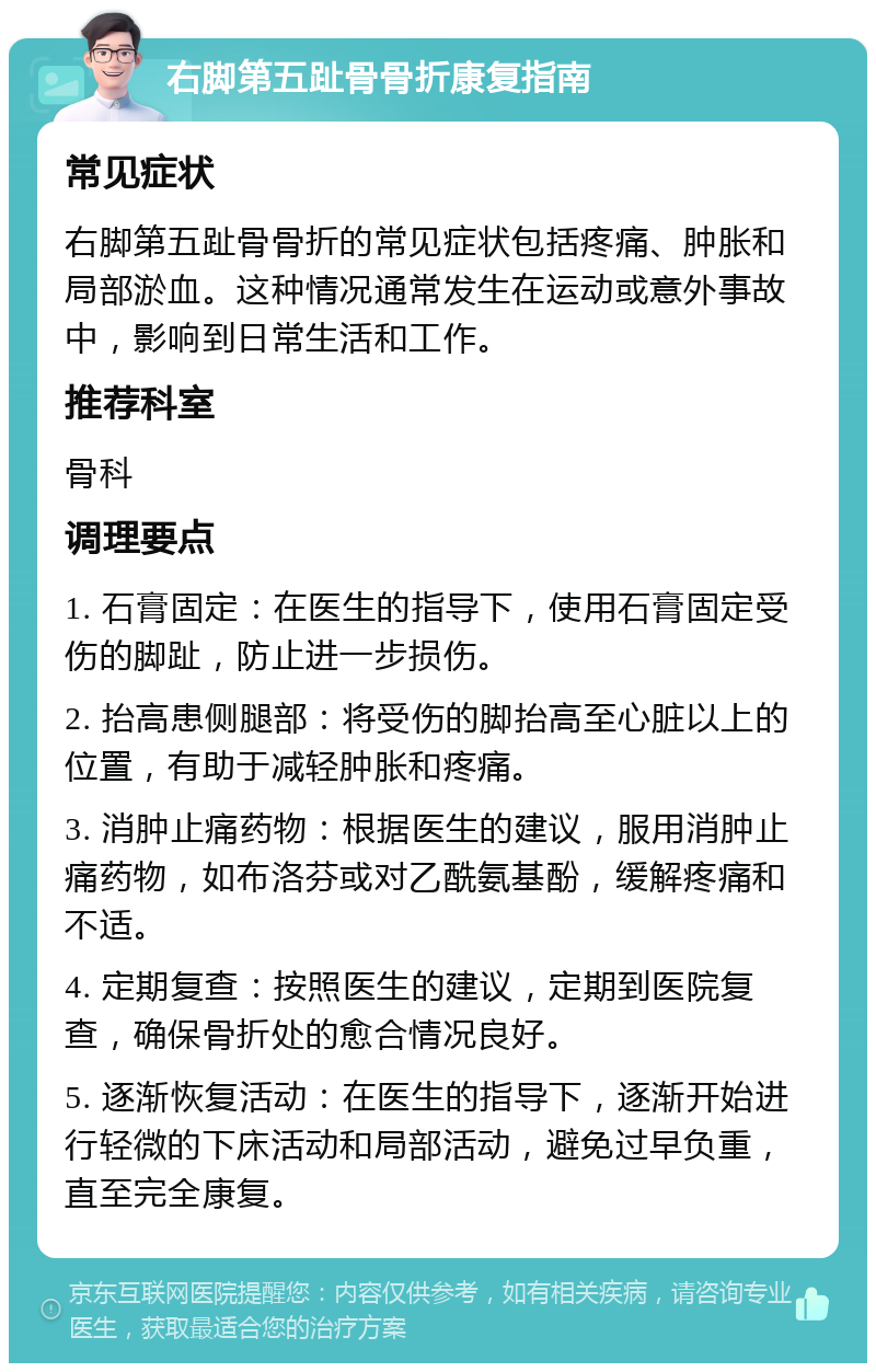 右脚第五趾骨骨折康复指南 常见症状 右脚第五趾骨骨折的常见症状包括疼痛、肿胀和局部淤血。这种情况通常发生在运动或意外事故中，影响到日常生活和工作。 推荐科室 骨科 调理要点 1. 石膏固定：在医生的指导下，使用石膏固定受伤的脚趾，防止进一步损伤。 2. 抬高患侧腿部：将受伤的脚抬高至心脏以上的位置，有助于减轻肿胀和疼痛。 3. 消肿止痛药物：根据医生的建议，服用消肿止痛药物，如布洛芬或对乙酰氨基酚，缓解疼痛和不适。 4. 定期复查：按照医生的建议，定期到医院复查，确保骨折处的愈合情况良好。 5. 逐渐恢复活动：在医生的指导下，逐渐开始进行轻微的下床活动和局部活动，避免过早负重，直至完全康复。