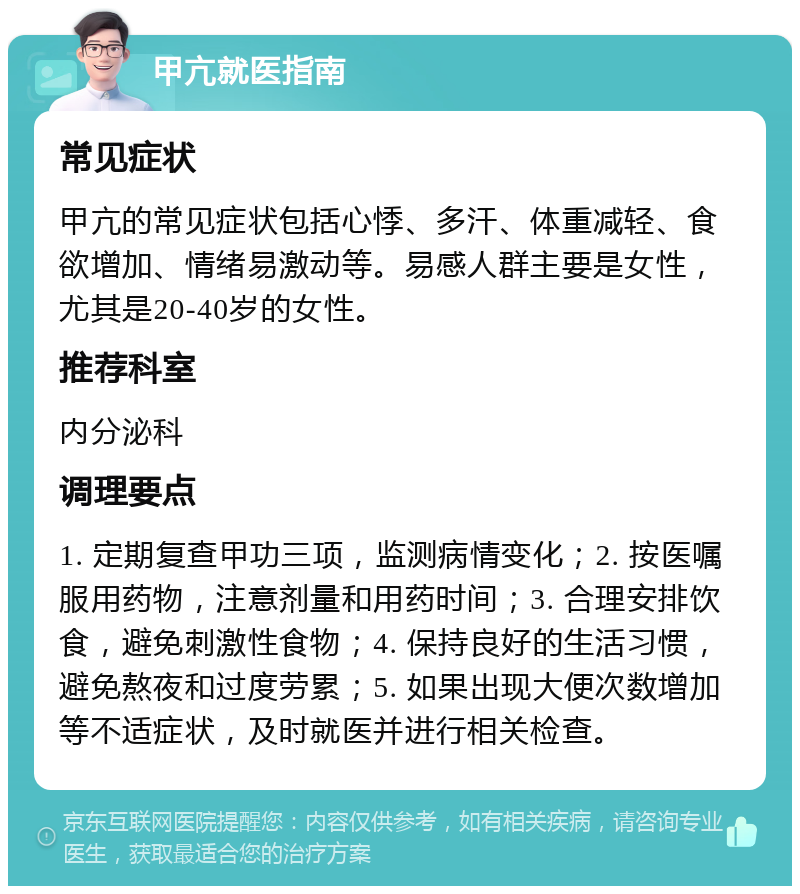 甲亢就医指南 常见症状 甲亢的常见症状包括心悸、多汗、体重减轻、食欲增加、情绪易激动等。易感人群主要是女性，尤其是20-40岁的女性。 推荐科室 内分泌科 调理要点 1. 定期复查甲功三项，监测病情变化；2. 按医嘱服用药物，注意剂量和用药时间；3. 合理安排饮食，避免刺激性食物；4. 保持良好的生活习惯，避免熬夜和过度劳累；5. 如果出现大便次数增加等不适症状，及时就医并进行相关检查。