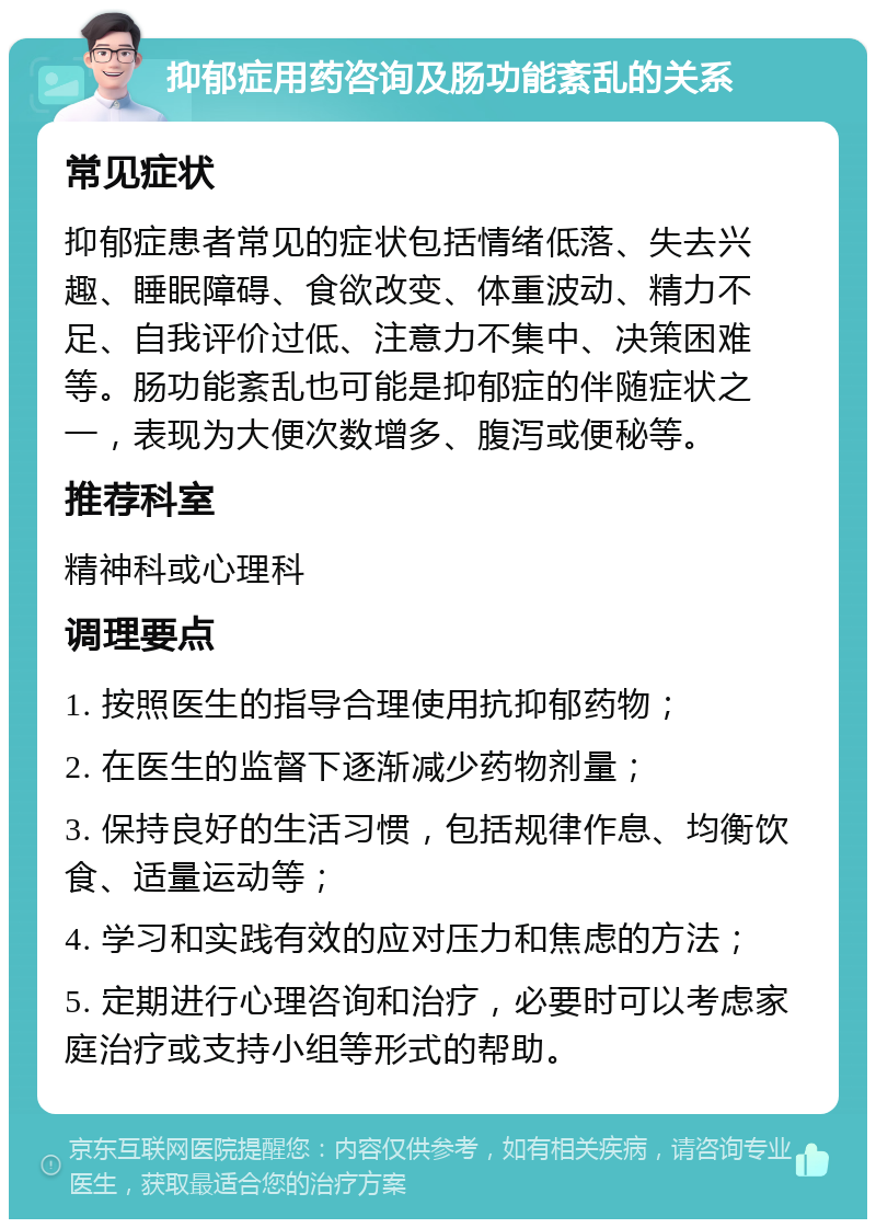 抑郁症用药咨询及肠功能紊乱的关系 常见症状 抑郁症患者常见的症状包括情绪低落、失去兴趣、睡眠障碍、食欲改变、体重波动、精力不足、自我评价过低、注意力不集中、决策困难等。肠功能紊乱也可能是抑郁症的伴随症状之一，表现为大便次数增多、腹泻或便秘等。 推荐科室 精神科或心理科 调理要点 1. 按照医生的指导合理使用抗抑郁药物； 2. 在医生的监督下逐渐减少药物剂量； 3. 保持良好的生活习惯，包括规律作息、均衡饮食、适量运动等； 4. 学习和实践有效的应对压力和焦虑的方法； 5. 定期进行心理咨询和治疗，必要时可以考虑家庭治疗或支持小组等形式的帮助。