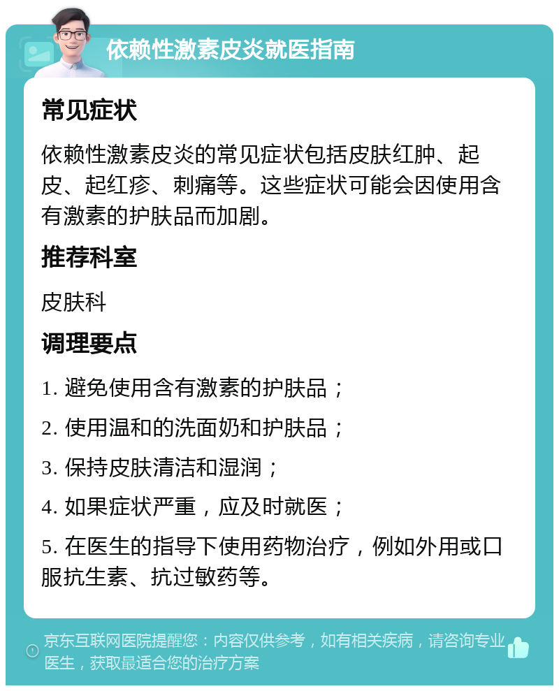 依赖性激素皮炎就医指南 常见症状 依赖性激素皮炎的常见症状包括皮肤红肿、起皮、起红疹、刺痛等。这些症状可能会因使用含有激素的护肤品而加剧。 推荐科室 皮肤科 调理要点 1. 避免使用含有激素的护肤品； 2. 使用温和的洗面奶和护肤品； 3. 保持皮肤清洁和湿润； 4. 如果症状严重，应及时就医； 5. 在医生的指导下使用药物治疗，例如外用或口服抗生素、抗过敏药等。