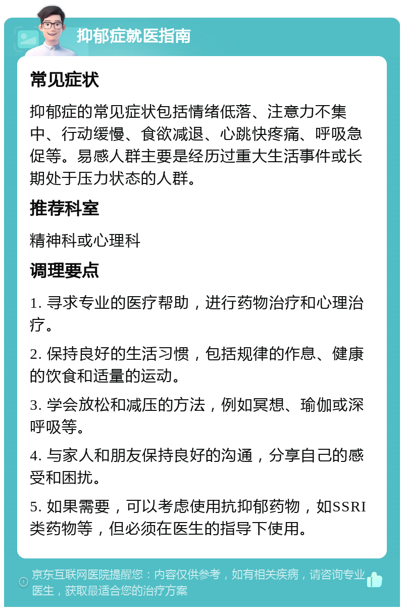 抑郁症就医指南 常见症状 抑郁症的常见症状包括情绪低落、注意力不集中、行动缓慢、食欲减退、心跳快疼痛、呼吸急促等。易感人群主要是经历过重大生活事件或长期处于压力状态的人群。 推荐科室 精神科或心理科 调理要点 1. 寻求专业的医疗帮助，进行药物治疗和心理治疗。 2. 保持良好的生活习惯，包括规律的作息、健康的饮食和适量的运动。 3. 学会放松和减压的方法，例如冥想、瑜伽或深呼吸等。 4. 与家人和朋友保持良好的沟通，分享自己的感受和困扰。 5. 如果需要，可以考虑使用抗抑郁药物，如SSRI类药物等，但必须在医生的指导下使用。