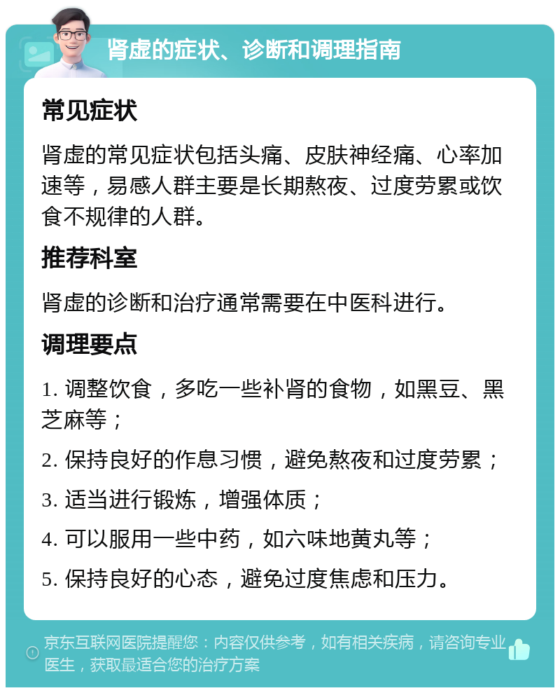 肾虚的症状、诊断和调理指南 常见症状 肾虚的常见症状包括头痛、皮肤神经痛、心率加速等，易感人群主要是长期熬夜、过度劳累或饮食不规律的人群。 推荐科室 肾虚的诊断和治疗通常需要在中医科进行。 调理要点 1. 调整饮食，多吃一些补肾的食物，如黑豆、黑芝麻等； 2. 保持良好的作息习惯，避免熬夜和过度劳累； 3. 适当进行锻炼，增强体质； 4. 可以服用一些中药，如六味地黄丸等； 5. 保持良好的心态，避免过度焦虑和压力。