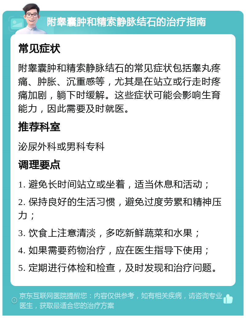 附睾囊肿和精索静脉结石的治疗指南 常见症状 附睾囊肿和精索静脉结石的常见症状包括睾丸疼痛、肿胀、沉重感等，尤其是在站立或行走时疼痛加剧，躺下时缓解。这些症状可能会影响生育能力，因此需要及时就医。 推荐科室 泌尿外科或男科专科 调理要点 1. 避免长时间站立或坐着，适当休息和活动； 2. 保持良好的生活习惯，避免过度劳累和精神压力； 3. 饮食上注意清淡，多吃新鲜蔬菜和水果； 4. 如果需要药物治疗，应在医生指导下使用； 5. 定期进行体检和检查，及时发现和治疗问题。