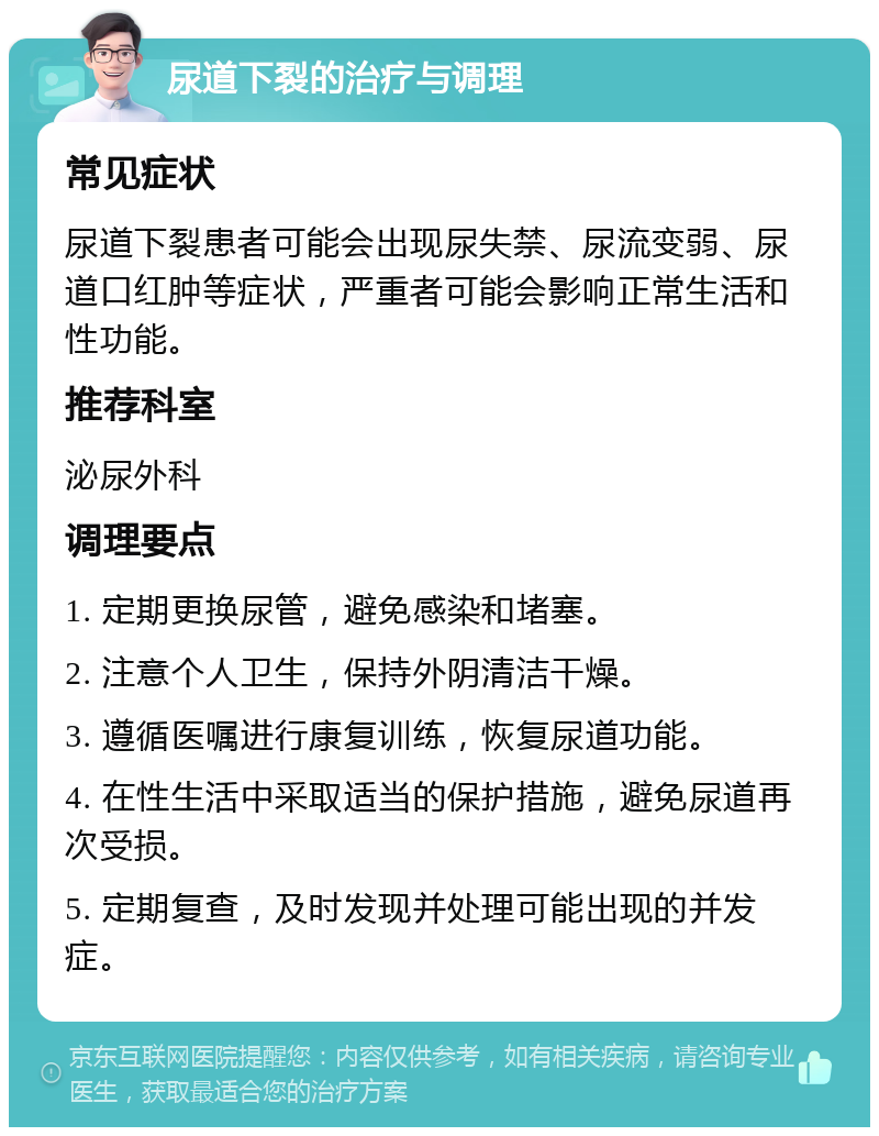 尿道下裂的治疗与调理 常见症状 尿道下裂患者可能会出现尿失禁、尿流变弱、尿道口红肿等症状，严重者可能会影响正常生活和性功能。 推荐科室 泌尿外科 调理要点 1. 定期更换尿管，避免感染和堵塞。 2. 注意个人卫生，保持外阴清洁干燥。 3. 遵循医嘱进行康复训练，恢复尿道功能。 4. 在性生活中采取适当的保护措施，避免尿道再次受损。 5. 定期复查，及时发现并处理可能出现的并发症。