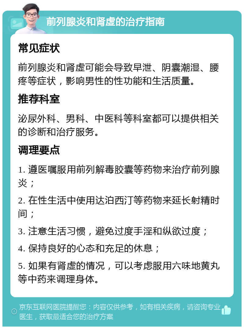 前列腺炎和肾虚的治疗指南 常见症状 前列腺炎和肾虚可能会导致早泄、阴囊潮湿、腰疼等症状，影响男性的性功能和生活质量。 推荐科室 泌尿外科、男科、中医科等科室都可以提供相关的诊断和治疗服务。 调理要点 1. 遵医嘱服用前列解毒胶囊等药物来治疗前列腺炎； 2. 在性生活中使用达泊西汀等药物来延长射精时间； 3. 注意生活习惯，避免过度手淫和纵欲过度； 4. 保持良好的心态和充足的休息； 5. 如果有肾虚的情况，可以考虑服用六味地黄丸等中药来调理身体。