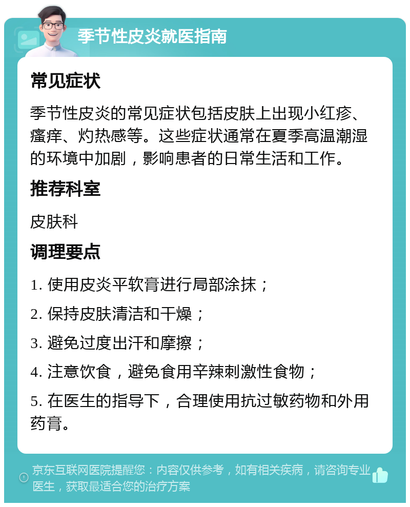 季节性皮炎就医指南 常见症状 季节性皮炎的常见症状包括皮肤上出现小红疹、瘙痒、灼热感等。这些症状通常在夏季高温潮湿的环境中加剧，影响患者的日常生活和工作。 推荐科室 皮肤科 调理要点 1. 使用皮炎平软膏进行局部涂抹； 2. 保持皮肤清洁和干燥； 3. 避免过度出汗和摩擦； 4. 注意饮食，避免食用辛辣刺激性食物； 5. 在医生的指导下，合理使用抗过敏药物和外用药膏。