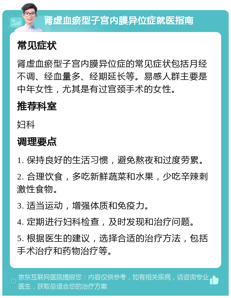 肾虚血瘀型子宫内膜异位症就医指南 常见症状 肾虚血瘀型子宫内膜异位症的常见症状包括月经不调、经血量多、经期延长等。易感人群主要是中年女性，尤其是有过宫颈手术的女性。 推荐科室 妇科 调理要点 1. 保持良好的生活习惯，避免熬夜和过度劳累。 2. 合理饮食，多吃新鲜蔬菜和水果，少吃辛辣刺激性食物。 3. 适当运动，增强体质和免疫力。 4. 定期进行妇科检查，及时发现和治疗问题。 5. 根据医生的建议，选择合适的治疗方法，包括手术治疗和药物治疗等。