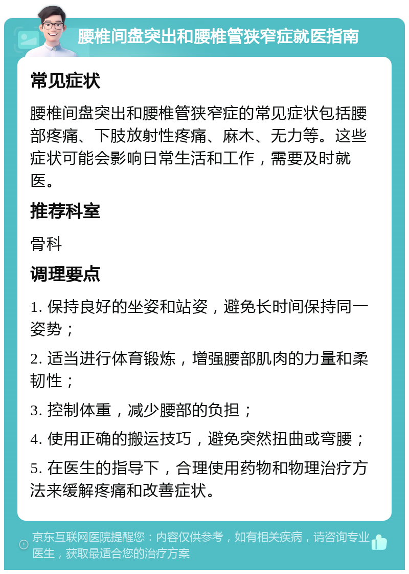 腰椎间盘突出和腰椎管狭窄症就医指南 常见症状 腰椎间盘突出和腰椎管狭窄症的常见症状包括腰部疼痛、下肢放射性疼痛、麻木、无力等。这些症状可能会影响日常生活和工作，需要及时就医。 推荐科室 骨科 调理要点 1. 保持良好的坐姿和站姿，避免长时间保持同一姿势； 2. 适当进行体育锻炼，增强腰部肌肉的力量和柔韧性； 3. 控制体重，减少腰部的负担； 4. 使用正确的搬运技巧，避免突然扭曲或弯腰； 5. 在医生的指导下，合理使用药物和物理治疗方法来缓解疼痛和改善症状。