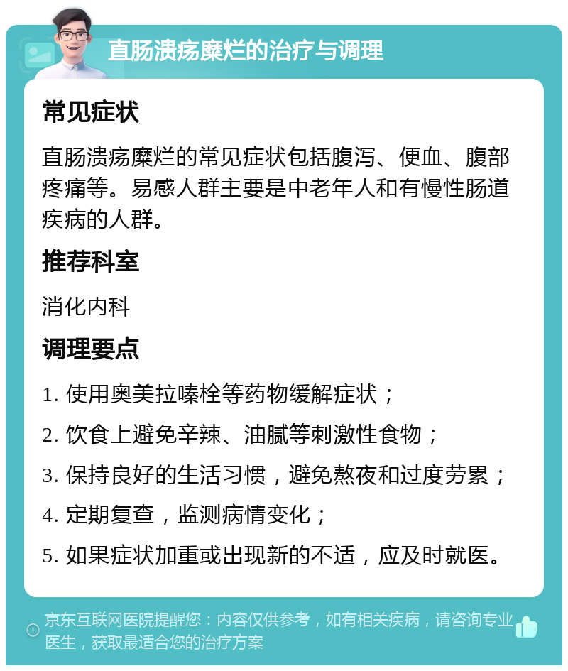 直肠溃疡糜烂的治疗与调理 常见症状 直肠溃疡糜烂的常见症状包括腹泻、便血、腹部疼痛等。易感人群主要是中老年人和有慢性肠道疾病的人群。 推荐科室 消化内科 调理要点 1. 使用奥美拉嗪栓等药物缓解症状； 2. 饮食上避免辛辣、油腻等刺激性食物； 3. 保持良好的生活习惯，避免熬夜和过度劳累； 4. 定期复查，监测病情变化； 5. 如果症状加重或出现新的不适，应及时就医。