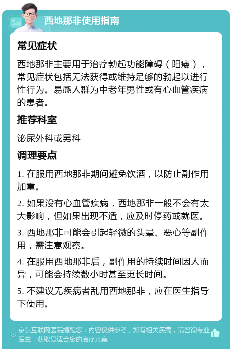 西地那非使用指南 常见症状 西地那非主要用于治疗勃起功能障碍（阳痿），常见症状包括无法获得或维持足够的勃起以进行性行为。易感人群为中老年男性或有心血管疾病的患者。 推荐科室 泌尿外科或男科 调理要点 1. 在服用西地那非期间避免饮酒，以防止副作用加重。 2. 如果没有心血管疾病，西地那非一般不会有太大影响，但如果出现不适，应及时停药或就医。 3. 西地那非可能会引起轻微的头晕、恶心等副作用，需注意观察。 4. 在服用西地那非后，副作用的持续时间因人而异，可能会持续数小时甚至更长时间。 5. 不建议无疾病者乱用西地那非，应在医生指导下使用。