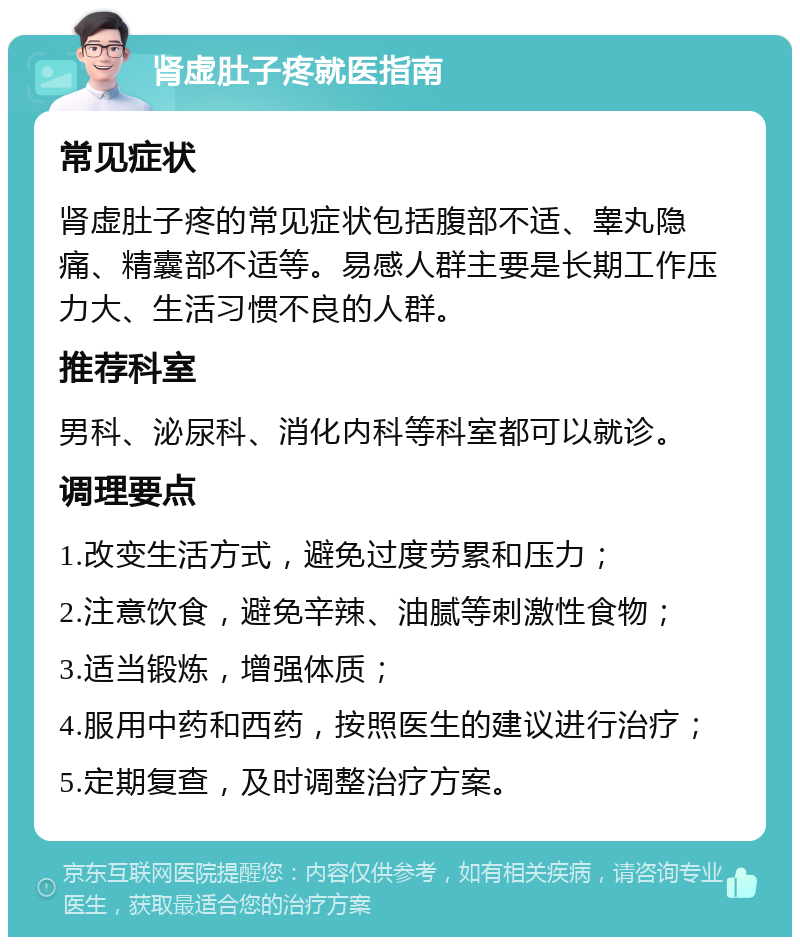 肾虚肚子疼就医指南 常见症状 肾虚肚子疼的常见症状包括腹部不适、睾丸隐痛、精囊部不适等。易感人群主要是长期工作压力大、生活习惯不良的人群。 推荐科室 男科、泌尿科、消化内科等科室都可以就诊。 调理要点 1.改变生活方式，避免过度劳累和压力； 2.注意饮食，避免辛辣、油腻等刺激性食物； 3.适当锻炼，增强体质； 4.服用中药和西药，按照医生的建议进行治疗； 5.定期复查，及时调整治疗方案。