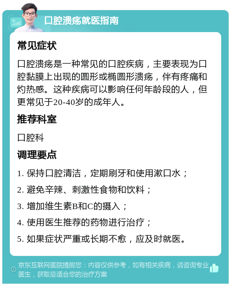 口腔溃疡就医指南 常见症状 口腔溃疡是一种常见的口腔疾病，主要表现为口腔黏膜上出现的圆形或椭圆形溃疡，伴有疼痛和灼热感。这种疾病可以影响任何年龄段的人，但更常见于20-40岁的成年人。 推荐科室 口腔科 调理要点 1. 保持口腔清洁，定期刷牙和使用漱口水； 2. 避免辛辣、刺激性食物和饮料； 3. 增加维生素B和C的摄入； 4. 使用医生推荐的药物进行治疗； 5. 如果症状严重或长期不愈，应及时就医。