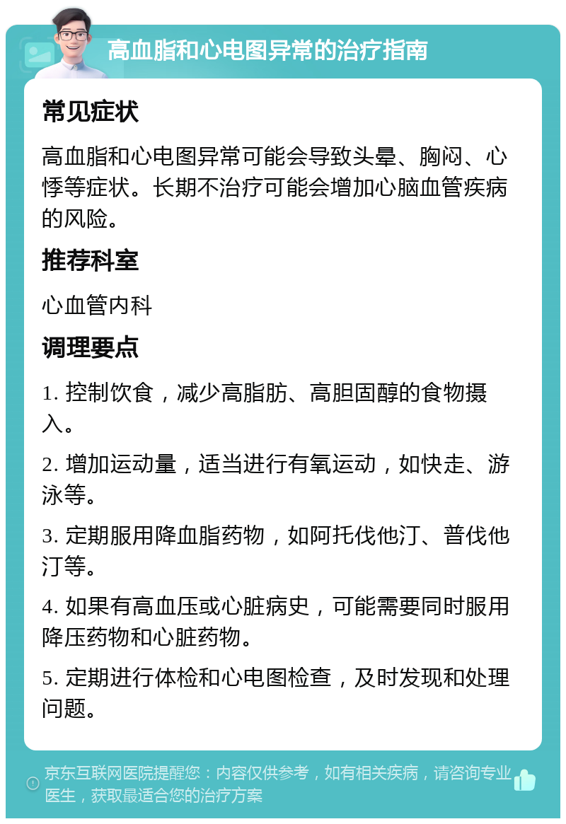 高血脂和心电图异常的治疗指南 常见症状 高血脂和心电图异常可能会导致头晕、胸闷、心悸等症状。长期不治疗可能会增加心脑血管疾病的风险。 推荐科室 心血管内科 调理要点 1. 控制饮食，减少高脂肪、高胆固醇的食物摄入。 2. 增加运动量，适当进行有氧运动，如快走、游泳等。 3. 定期服用降血脂药物，如阿托伐他汀、普伐他汀等。 4. 如果有高血压或心脏病史，可能需要同时服用降压药物和心脏药物。 5. 定期进行体检和心电图检查，及时发现和处理问题。