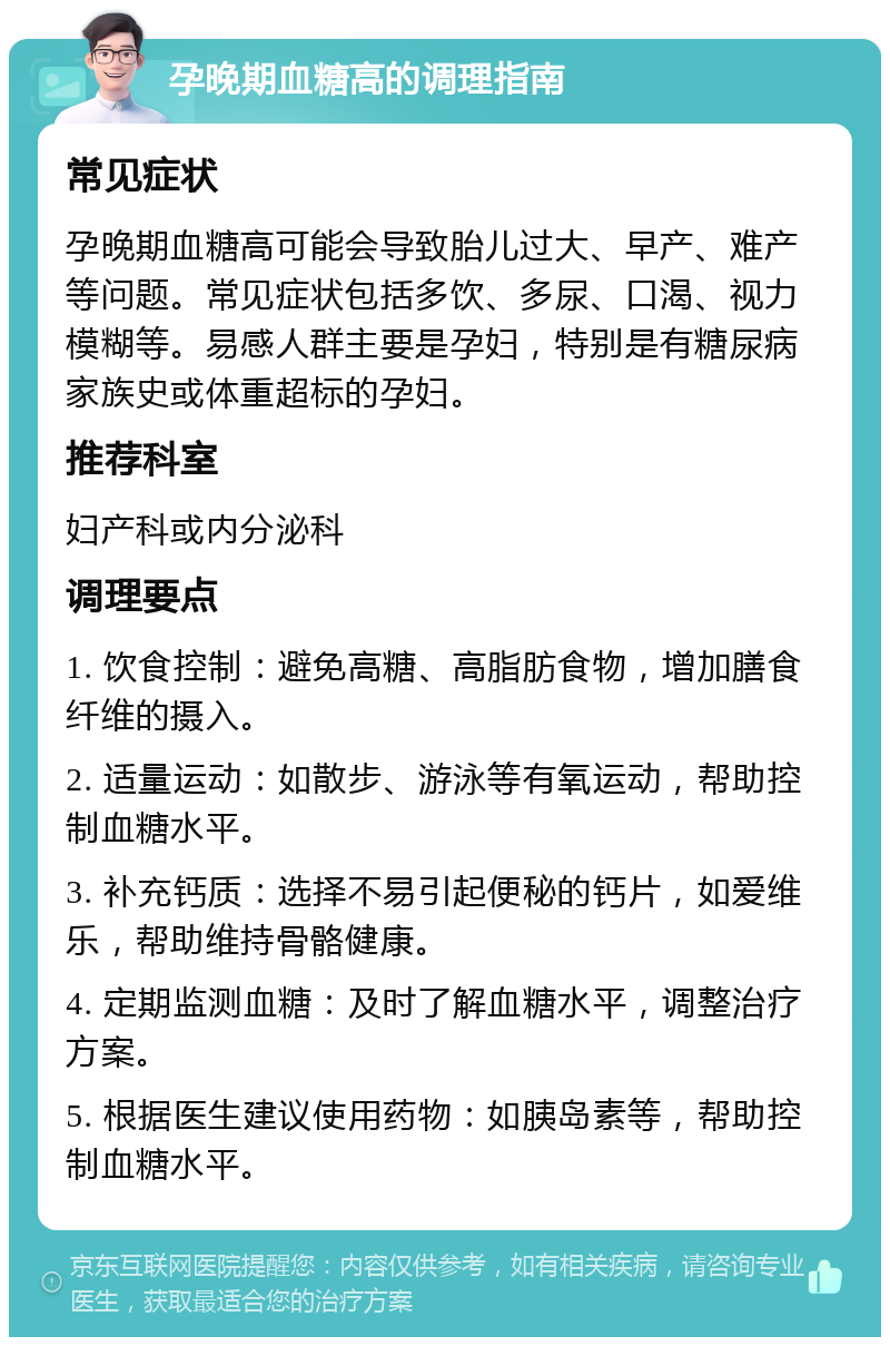 孕晚期血糖高的调理指南 常见症状 孕晚期血糖高可能会导致胎儿过大、早产、难产等问题。常见症状包括多饮、多尿、口渴、视力模糊等。易感人群主要是孕妇，特别是有糖尿病家族史或体重超标的孕妇。 推荐科室 妇产科或内分泌科 调理要点 1. 饮食控制：避免高糖、高脂肪食物，增加膳食纤维的摄入。 2. 适量运动：如散步、游泳等有氧运动，帮助控制血糖水平。 3. 补充钙质：选择不易引起便秘的钙片，如爱维乐，帮助维持骨骼健康。 4. 定期监测血糖：及时了解血糖水平，调整治疗方案。 5. 根据医生建议使用药物：如胰岛素等，帮助控制血糖水平。