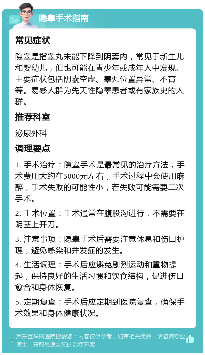 隐睾手术指南 常见症状 隐睾是指睾丸未能下降到阴囊内，常见于新生儿和婴幼儿，但也可能在青少年或成年人中发现。主要症状包括阴囊空虚、睾丸位置异常、不育等。易感人群为先天性隐睾患者或有家族史的人群。 推荐科室 泌尿外科 调理要点 1. 手术治疗：隐睾手术是最常见的治疗方法，手术费用大约在5000元左右，手术过程中会使用麻醉，手术失败的可能性小，若失败可能需要二次手术。 2. 手术位置：手术通常在腹股沟进行，不需要在阴茎上开刀。 3. 注意事项：隐睾手术后需要注意休息和伤口护理，避免感染和并发症的发生。 4. 生活调理：手术后应避免剧烈运动和重物提起，保持良好的生活习惯和饮食结构，促进伤口愈合和身体恢复。 5. 定期复查：手术后应定期到医院复查，确保手术效果和身体健康状况。