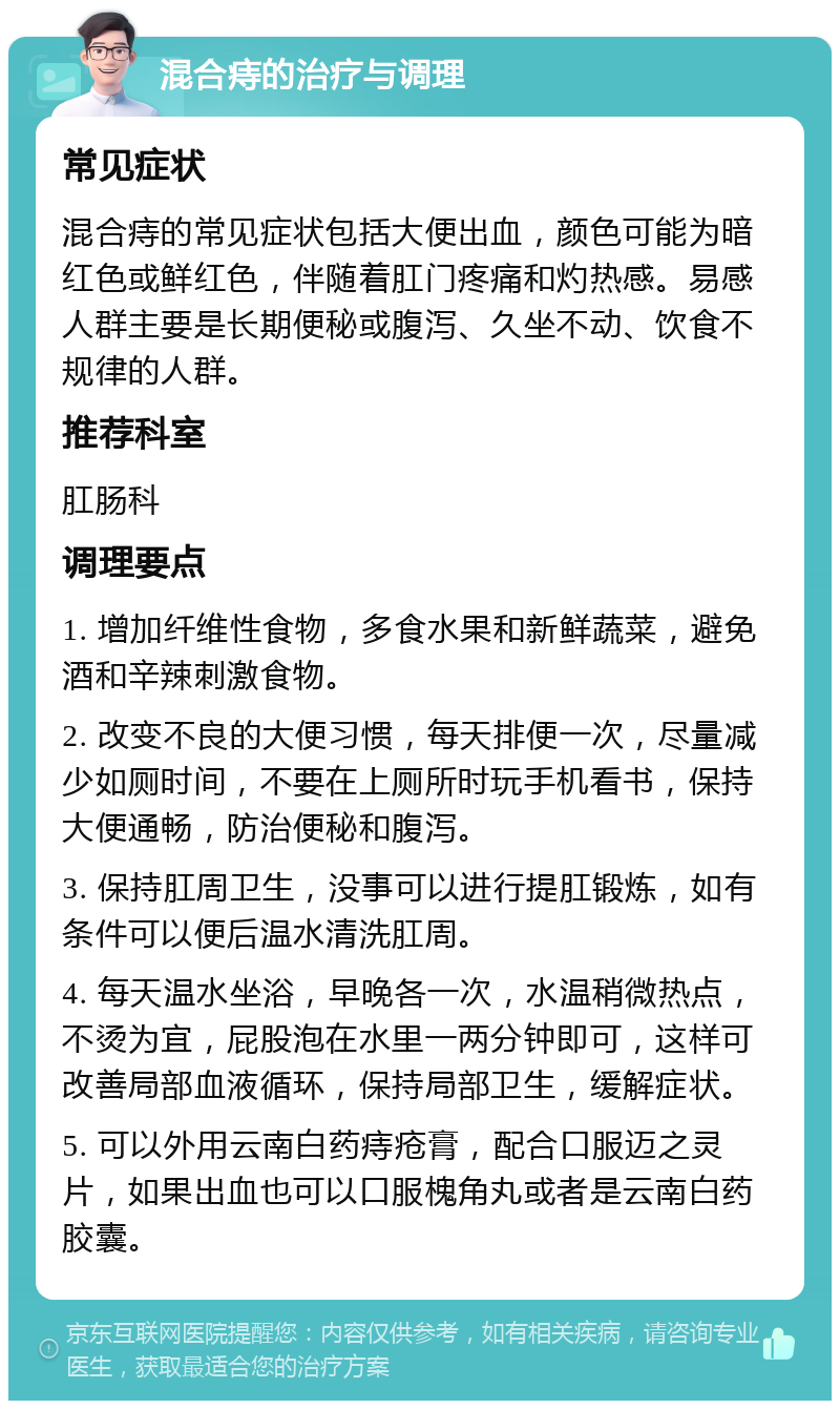 混合痔的治疗与调理 常见症状 混合痔的常见症状包括大便出血，颜色可能为暗红色或鲜红色，伴随着肛门疼痛和灼热感。易感人群主要是长期便秘或腹泻、久坐不动、饮食不规律的人群。 推荐科室 肛肠科 调理要点 1. 增加纤维性食物，多食水果和新鲜蔬菜，避免酒和辛辣刺激食物。 2. 改变不良的大便习惯，每天排便一次，尽量减少如厕时间，不要在上厕所时玩手机看书，保持大便通畅，防治便秘和腹泻。 3. 保持肛周卫生，没事可以进行提肛锻炼，如有条件可以便后温水清洗肛周。 4. 每天温水坐浴，早晚各一次，水温稍微热点，不烫为宜，屁股泡在水里一两分钟即可，这样可改善局部血液循环，保持局部卫生，缓解症状。 5. 可以外用云南白药痔疮膏，配合口服迈之灵片，如果出血也可以口服槐角丸或者是云南白药胶囊。