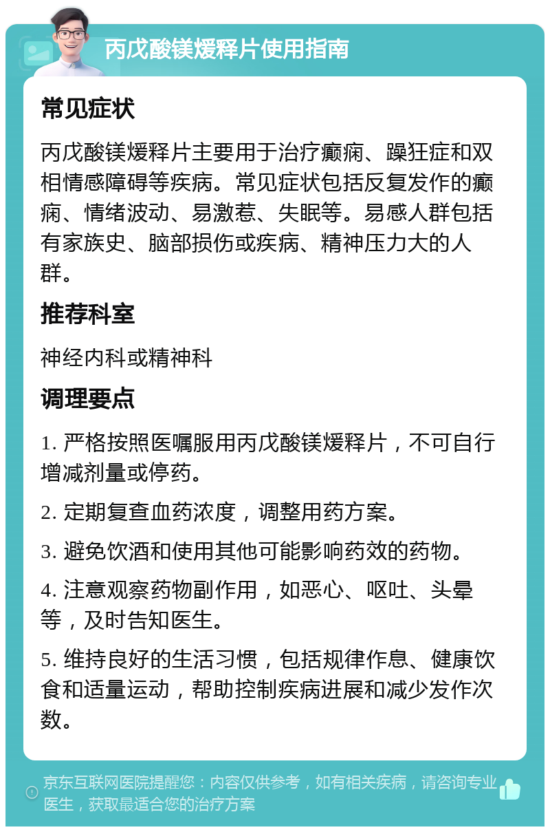 丙戊酸镁煖释片使用指南 常见症状 丙戊酸镁煖释片主要用于治疗癫痫、躁狂症和双相情感障碍等疾病。常见症状包括反复发作的癫痫、情绪波动、易激惹、失眠等。易感人群包括有家族史、脑部损伤或疾病、精神压力大的人群。 推荐科室 神经内科或精神科 调理要点 1. 严格按照医嘱服用丙戊酸镁煖释片，不可自行增减剂量或停药。 2. 定期复查血药浓度，调整用药方案。 3. 避免饮酒和使用其他可能影响药效的药物。 4. 注意观察药物副作用，如恶心、呕吐、头晕等，及时告知医生。 5. 维持良好的生活习惯，包括规律作息、健康饮食和适量运动，帮助控制疾病进展和减少发作次数。