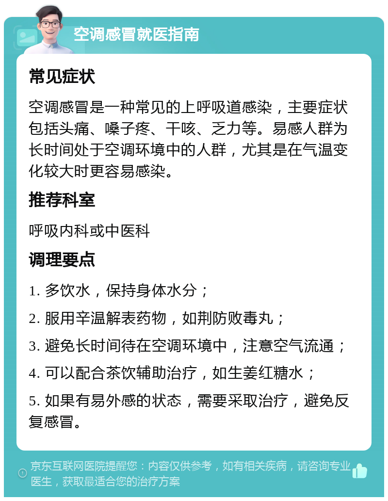 空调感冒就医指南 常见症状 空调感冒是一种常见的上呼吸道感染，主要症状包括头痛、嗓子疼、干咳、乏力等。易感人群为长时间处于空调环境中的人群，尤其是在气温变化较大时更容易感染。 推荐科室 呼吸内科或中医科 调理要点 1. 多饮水，保持身体水分； 2. 服用辛温解表药物，如荆防败毒丸； 3. 避免长时间待在空调环境中，注意空气流通； 4. 可以配合茶饮辅助治疗，如生姜红糖水； 5. 如果有易外感的状态，需要采取治疗，避免反复感冒。