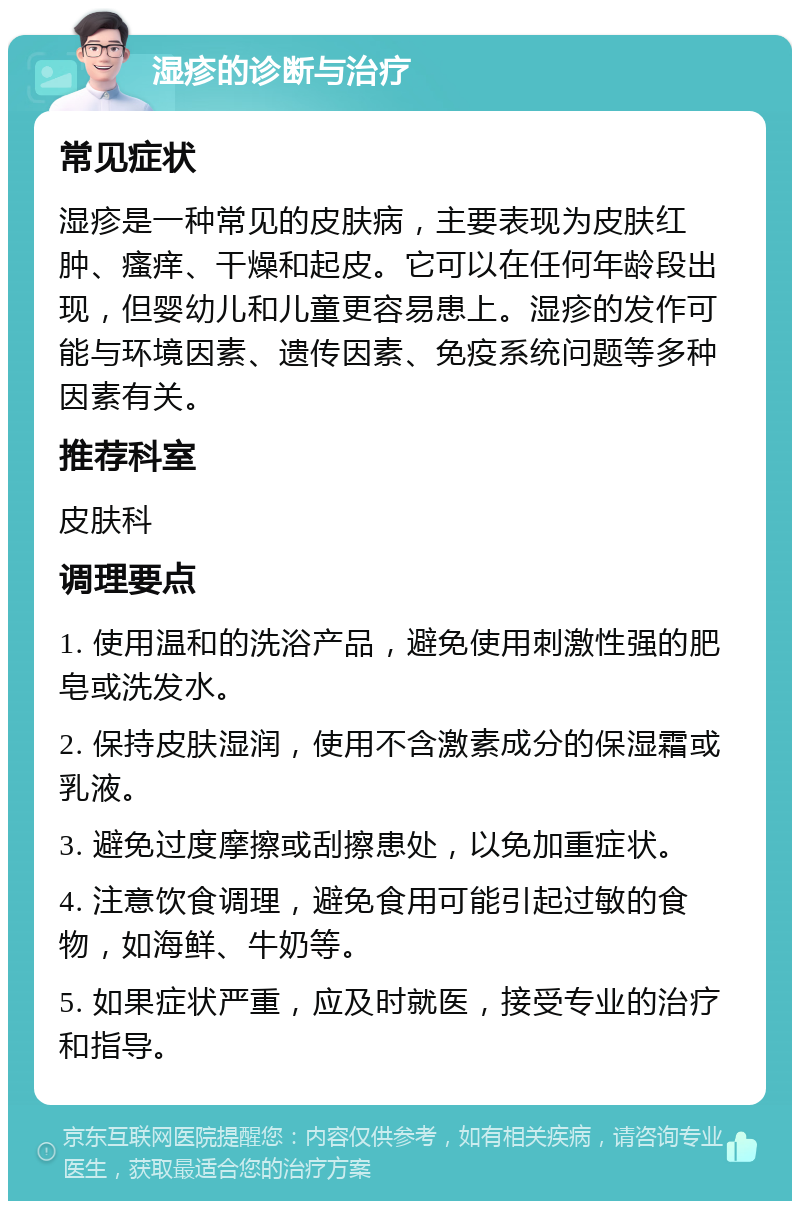 湿疹的诊断与治疗 常见症状 湿疹是一种常见的皮肤病，主要表现为皮肤红肿、瘙痒、干燥和起皮。它可以在任何年龄段出现，但婴幼儿和儿童更容易患上。湿疹的发作可能与环境因素、遗传因素、免疫系统问题等多种因素有关。 推荐科室 皮肤科 调理要点 1. 使用温和的洗浴产品，避免使用刺激性强的肥皂或洗发水。 2. 保持皮肤湿润，使用不含激素成分的保湿霜或乳液。 3. 避免过度摩擦或刮擦患处，以免加重症状。 4. 注意饮食调理，避免食用可能引起过敏的食物，如海鲜、牛奶等。 5. 如果症状严重，应及时就医，接受专业的治疗和指导。