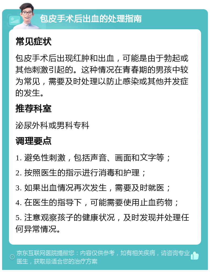 包皮手术后出血的处理指南 常见症状 包皮手术后出现红肿和出血，可能是由于勃起或其他刺激引起的。这种情况在青春期的男孩中较为常见，需要及时处理以防止感染或其他并发症的发生。 推荐科室 泌尿外科或男科专科 调理要点 1. 避免性刺激，包括声音、画面和文字等； 2. 按照医生的指示进行消毒和护理； 3. 如果出血情况再次发生，需要及时就医； 4. 在医生的指导下，可能需要使用止血药物； 5. 注意观察孩子的健康状况，及时发现并处理任何异常情况。