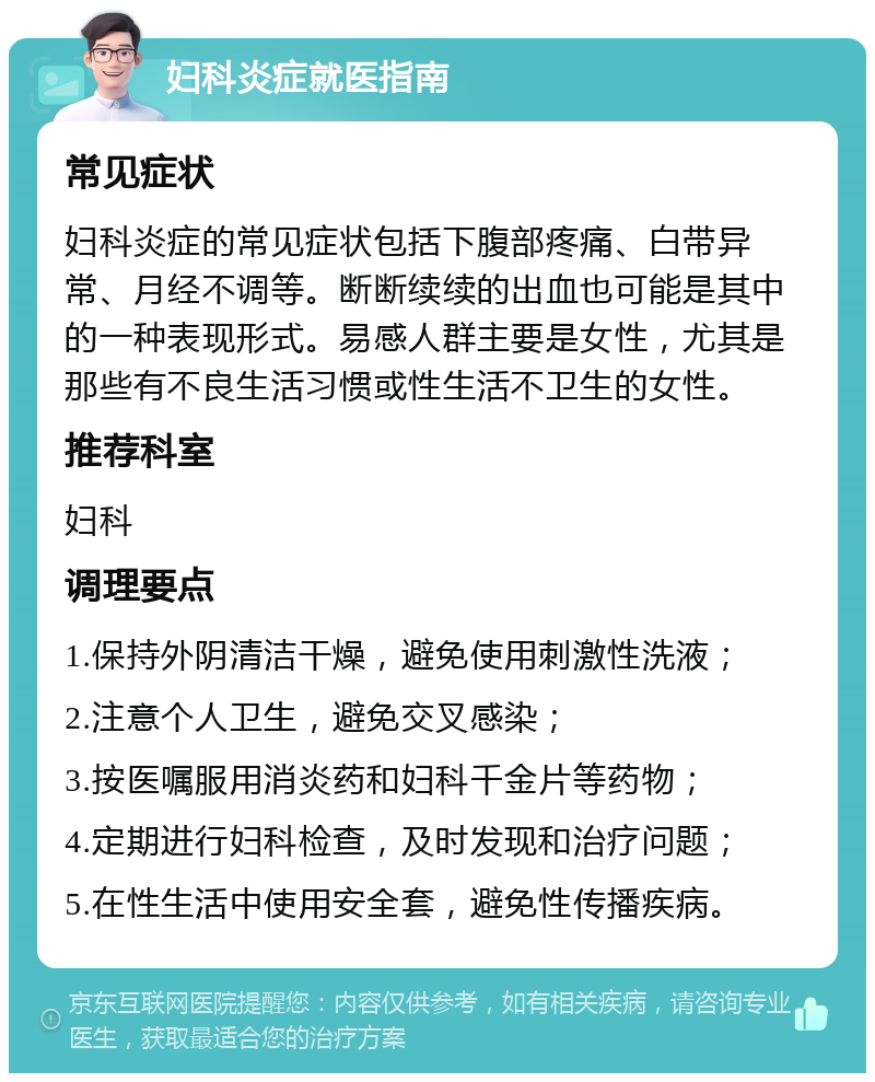 妇科炎症就医指南 常见症状 妇科炎症的常见症状包括下腹部疼痛、白带异常、月经不调等。断断续续的出血也可能是其中的一种表现形式。易感人群主要是女性，尤其是那些有不良生活习惯或性生活不卫生的女性。 推荐科室 妇科 调理要点 1.保持外阴清洁干燥，避免使用刺激性洗液； 2.注意个人卫生，避免交叉感染； 3.按医嘱服用消炎药和妇科千金片等药物； 4.定期进行妇科检查，及时发现和治疗问题； 5.在性生活中使用安全套，避免性传播疾病。