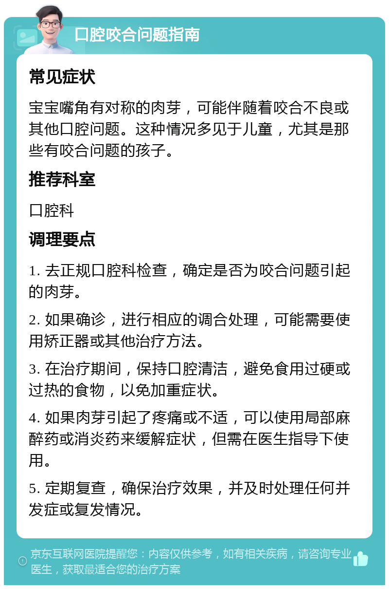 口腔咬合问题指南 常见症状 宝宝嘴角有对称的肉芽，可能伴随着咬合不良或其他口腔问题。这种情况多见于儿童，尤其是那些有咬合问题的孩子。 推荐科室 口腔科 调理要点 1. 去正规口腔科检查，确定是否为咬合问题引起的肉芽。 2. 如果确诊，进行相应的调合处理，可能需要使用矫正器或其他治疗方法。 3. 在治疗期间，保持口腔清洁，避免食用过硬或过热的食物，以免加重症状。 4. 如果肉芽引起了疼痛或不适，可以使用局部麻醉药或消炎药来缓解症状，但需在医生指导下使用。 5. 定期复查，确保治疗效果，并及时处理任何并发症或复发情况。