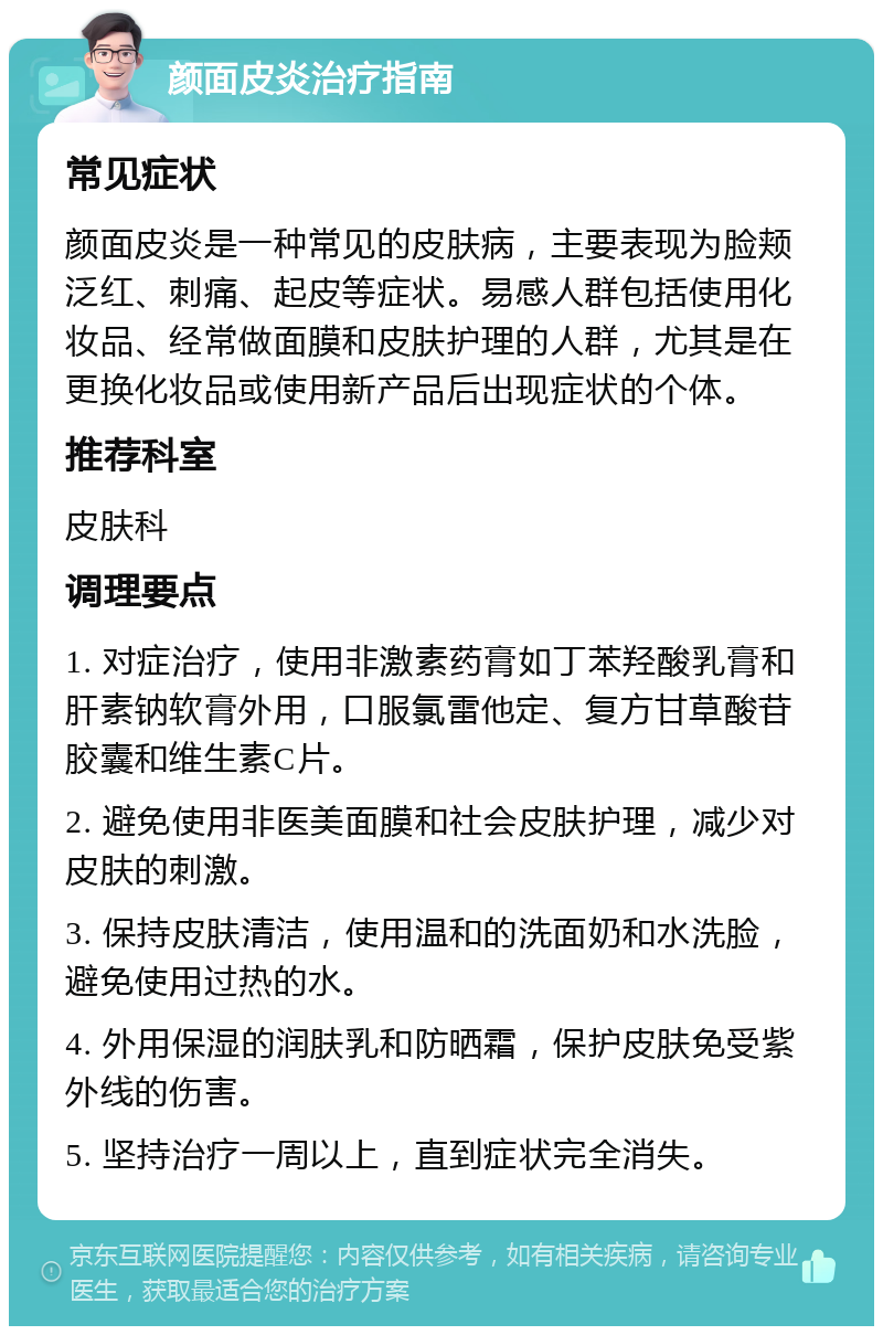 颜面皮炎治疗指南 常见症状 颜面皮炎是一种常见的皮肤病，主要表现为脸颊泛红、刺痛、起皮等症状。易感人群包括使用化妆品、经常做面膜和皮肤护理的人群，尤其是在更换化妆品或使用新产品后出现症状的个体。 推荐科室 皮肤科 调理要点 1. 对症治疗，使用非激素药膏如丁苯羟酸乳膏和肝素钠软膏外用，口服氯雷他定、复方甘草酸苷胶囊和维生素C片。 2. 避免使用非医美面膜和社会皮肤护理，减少对皮肤的刺激。 3. 保持皮肤清洁，使用温和的洗面奶和水洗脸，避免使用过热的水。 4. 外用保湿的润肤乳和防晒霜，保护皮肤免受紫外线的伤害。 5. 坚持治疗一周以上，直到症状完全消失。