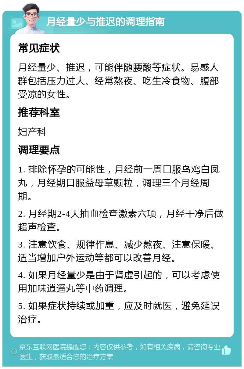 月经量少与推迟的调理指南 常见症状 月经量少、推迟，可能伴随腰酸等症状。易感人群包括压力过大、经常熬夜、吃生冷食物、腹部受凉的女性。 推荐科室 妇产科 调理要点 1. 排除怀孕的可能性，月经前一周口服乌鸡白凤丸，月经期口服益母草颗粒，调理三个月经周期。 2. 月经期2-4天抽血检查激素六项，月经干净后做超声检查。 3. 注意饮食、规律作息、减少熬夜、注意保暖、适当增加户外运动等都可以改善月经。 4. 如果月经量少是由于肾虚引起的，可以考虑使用加味逍遥丸等中药调理。 5. 如果症状持续或加重，应及时就医，避免延误治疗。