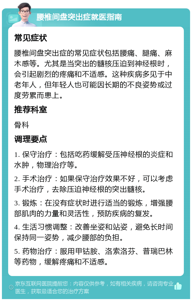 腰椎间盘突出症就医指南 常见症状 腰椎间盘突出症的常见症状包括腰痛、腿痛、麻木感等。尤其是当突出的髓核压迫到神经根时，会引起剧烈的疼痛和不适感。这种疾病多见于中老年人，但年轻人也可能因长期的不良姿势或过度劳累而患上。 推荐科室 骨科 调理要点 1. 保守治疗：包括吃药缓解受压神经根的炎症和水肿，物理治疗等。 2. 手术治疗：如果保守治疗效果不好，可以考虑手术治疗，去除压迫神经根的突出髓核。 3. 锻炼：在没有症状时进行适当的锻炼，增强腰部肌肉的力量和灵活性，预防疾病的复发。 4. 生活习惯调整：改善坐姿和站姿，避免长时间保持同一姿势，减少腰部的负担。 5. 药物治疗：服用甲钴胺、洛索洛芬、普瑞巴林等药物，缓解疼痛和不适感。