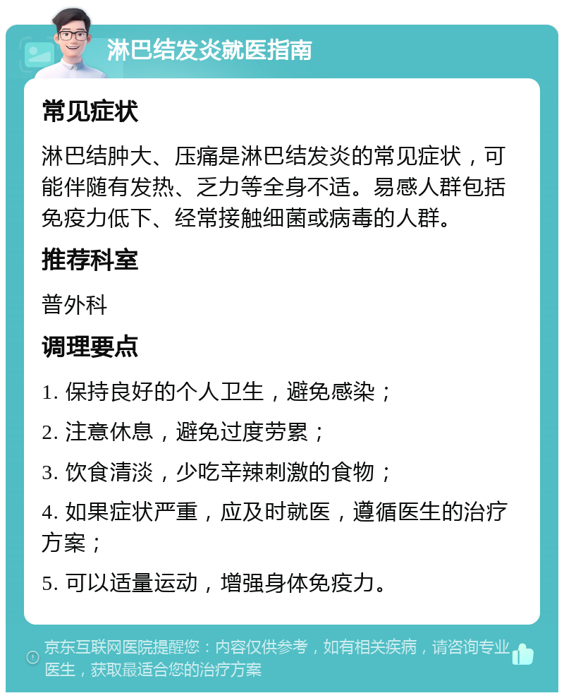 淋巴结发炎就医指南 常见症状 淋巴结肿大、压痛是淋巴结发炎的常见症状，可能伴随有发热、乏力等全身不适。易感人群包括免疫力低下、经常接触细菌或病毒的人群。 推荐科室 普外科 调理要点 1. 保持良好的个人卫生，避免感染； 2. 注意休息，避免过度劳累； 3. 饮食清淡，少吃辛辣刺激的食物； 4. 如果症状严重，应及时就医，遵循医生的治疗方案； 5. 可以适量运动，增强身体免疫力。