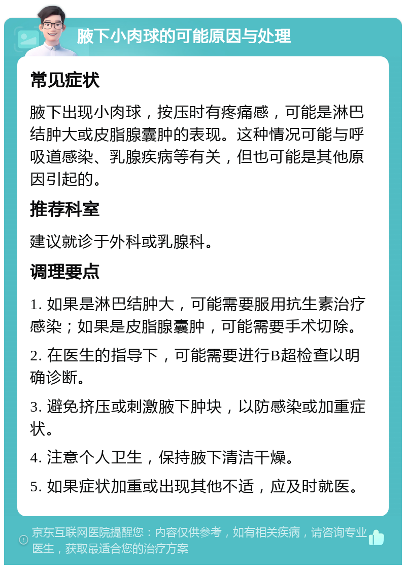 腋下小肉球的可能原因与处理 常见症状 腋下出现小肉球，按压时有疼痛感，可能是淋巴结肿大或皮脂腺囊肿的表现。这种情况可能与呼吸道感染、乳腺疾病等有关，但也可能是其他原因引起的。 推荐科室 建议就诊于外科或乳腺科。 调理要点 1. 如果是淋巴结肿大，可能需要服用抗生素治疗感染；如果是皮脂腺囊肿，可能需要手术切除。 2. 在医生的指导下，可能需要进行B超检查以明确诊断。 3. 避免挤压或刺激腋下肿块，以防感染或加重症状。 4. 注意个人卫生，保持腋下清洁干燥。 5. 如果症状加重或出现其他不适，应及时就医。