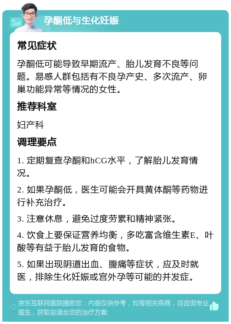 孕酮低与生化妊娠 常见症状 孕酮低可能导致早期流产、胎儿发育不良等问题。易感人群包括有不良孕产史、多次流产、卵巢功能异常等情况的女性。 推荐科室 妇产科 调理要点 1. 定期复查孕酮和hCG水平，了解胎儿发育情况。 2. 如果孕酮低，医生可能会开具黄体酮等药物进行补充治疗。 3. 注意休息，避免过度劳累和精神紧张。 4. 饮食上要保证营养均衡，多吃富含维生素E、叶酸等有益于胎儿发育的食物。 5. 如果出现阴道出血、腹痛等症状，应及时就医，排除生化妊娠或宫外孕等可能的并发症。