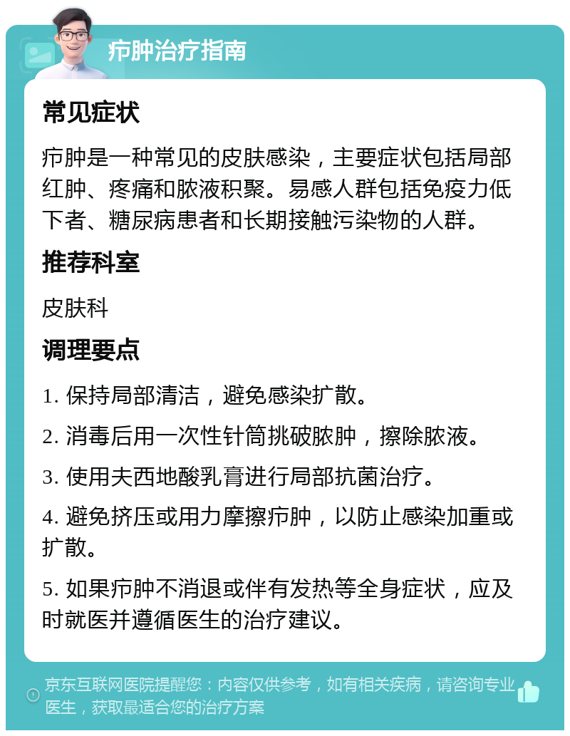 疖肿治疗指南 常见症状 疖肿是一种常见的皮肤感染，主要症状包括局部红肿、疼痛和脓液积聚。易感人群包括免疫力低下者、糖尿病患者和长期接触污染物的人群。 推荐科室 皮肤科 调理要点 1. 保持局部清洁，避免感染扩散。 2. 消毒后用一次性针筒挑破脓肿，擦除脓液。 3. 使用夫西地酸乳膏进行局部抗菌治疗。 4. 避免挤压或用力摩擦疖肿，以防止感染加重或扩散。 5. 如果疖肿不消退或伴有发热等全身症状，应及时就医并遵循医生的治疗建议。