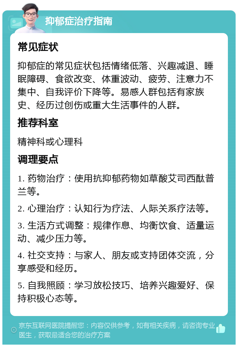 抑郁症治疗指南 常见症状 抑郁症的常见症状包括情绪低落、兴趣减退、睡眠障碍、食欲改变、体重波动、疲劳、注意力不集中、自我评价下降等。易感人群包括有家族史、经历过创伤或重大生活事件的人群。 推荐科室 精神科或心理科 调理要点 1. 药物治疗：使用抗抑郁药物如草酸艾司西酞普兰等。 2. 心理治疗：认知行为疗法、人际关系疗法等。 3. 生活方式调整：规律作息、均衡饮食、适量运动、减少压力等。 4. 社交支持：与家人、朋友或支持团体交流，分享感受和经历。 5. 自我照顾：学习放松技巧、培养兴趣爱好、保持积极心态等。