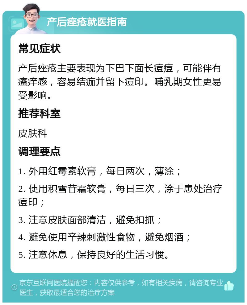 产后痤疮就医指南 常见症状 产后痤疮主要表现为下巴下面长痘痘，可能伴有瘙痒感，容易结痂并留下痘印。哺乳期女性更易受影响。 推荐科室 皮肤科 调理要点 1. 外用红霉素软膏，每日两次，薄涂； 2. 使用积雪苷霜软膏，每日三次，涂于患处治疗痘印； 3. 注意皮肤面部清洁，避免扣抓； 4. 避免使用辛辣刺激性食物，避免烟酒； 5. 注意休息，保持良好的生活习惯。