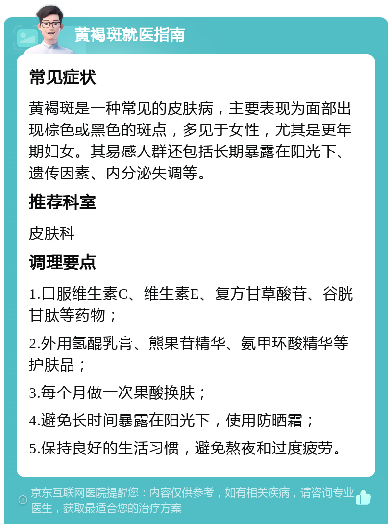 黄褐斑就医指南 常见症状 黄褐斑是一种常见的皮肤病，主要表现为面部出现棕色或黑色的斑点，多见于女性，尤其是更年期妇女。其易感人群还包括长期暴露在阳光下、遗传因素、内分泌失调等。 推荐科室 皮肤科 调理要点 1.口服维生素C、维生素E、复方甘草酸苷、谷胱甘肽等药物； 2.外用氢醌乳膏、熊果苷精华、氨甲环酸精华等护肤品； 3.每个月做一次果酸换肤； 4.避免长时间暴露在阳光下，使用防晒霜； 5.保持良好的生活习惯，避免熬夜和过度疲劳。