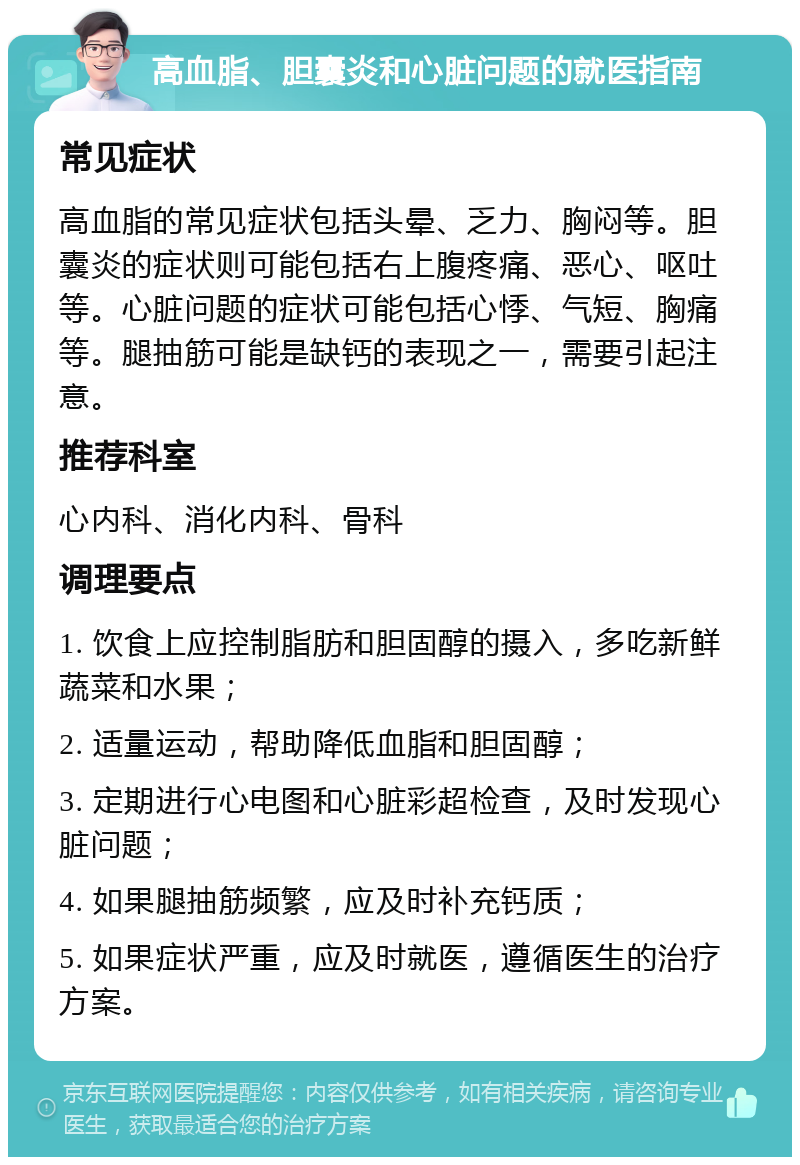 高血脂、胆囊炎和心脏问题的就医指南 常见症状 高血脂的常见症状包括头晕、乏力、胸闷等。胆囊炎的症状则可能包括右上腹疼痛、恶心、呕吐等。心脏问题的症状可能包括心悸、气短、胸痛等。腿抽筋可能是缺钙的表现之一，需要引起注意。 推荐科室 心内科、消化内科、骨科 调理要点 1. 饮食上应控制脂肪和胆固醇的摄入，多吃新鲜蔬菜和水果； 2. 适量运动，帮助降低血脂和胆固醇； 3. 定期进行心电图和心脏彩超检查，及时发现心脏问题； 4. 如果腿抽筋频繁，应及时补充钙质； 5. 如果症状严重，应及时就医，遵循医生的治疗方案。