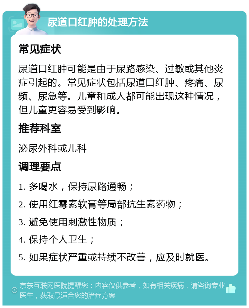 尿道口红肿的处理方法 常见症状 尿道口红肿可能是由于尿路感染、过敏或其他炎症引起的。常见症状包括尿道口红肿、疼痛、尿频、尿急等。儿童和成人都可能出现这种情况，但儿童更容易受到影响。 推荐科室 泌尿外科或儿科 调理要点 1. 多喝水，保持尿路通畅； 2. 使用红霉素软膏等局部抗生素药物； 3. 避免使用刺激性物质； 4. 保持个人卫生； 5. 如果症状严重或持续不改善，应及时就医。